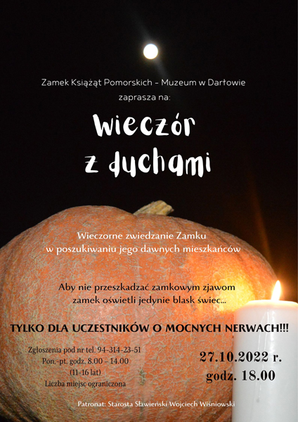 Wieczór z duchami Wieczór z duchami Duchy, księżne, kostuchy i czarownice przemierzają komnaty zamkowe od zachodu aż do wschodu słońca. Pobrzękują łańcuchy, wiatr uderza o szyby, skrzypią schody, a niekiedy tu i tam przemknie jakaś postać w zwiewnych, białych szatach. Jest jedna jedyna noc w roku, kiedy tuż po zmierzchu, po godzinie 18, można przybyć i zobaczyć nasze zjawy, upiory i widziadła. 27 października zapraszamy dzieci i młodzież w wieku od 11 do 16 lat, do wspólnego zwiedzania twierdzy, aby odszukać dawnych mieszkańców darłowskiej rezydencji. Przejdziemy się po średniowiecznych salach i być może spotkamy króla Eryka lub księżną Elżbietę. Kto wie, co i kogo ujrzymy po zapadnięciu zmroku… 27.10, godz. 18.00 Wydarzenie potrwa około 2 godzin Liczba uczestników ograniczona Zgłoszenia pod nr tel.: 94-314-23-51 od poniedziałku do piątku w godz. 8.00-14.00 Wstęp bezpłatny Wydarzenie pod patronatem starosty sławieńskiego Wojciecha Wiśniowskiego